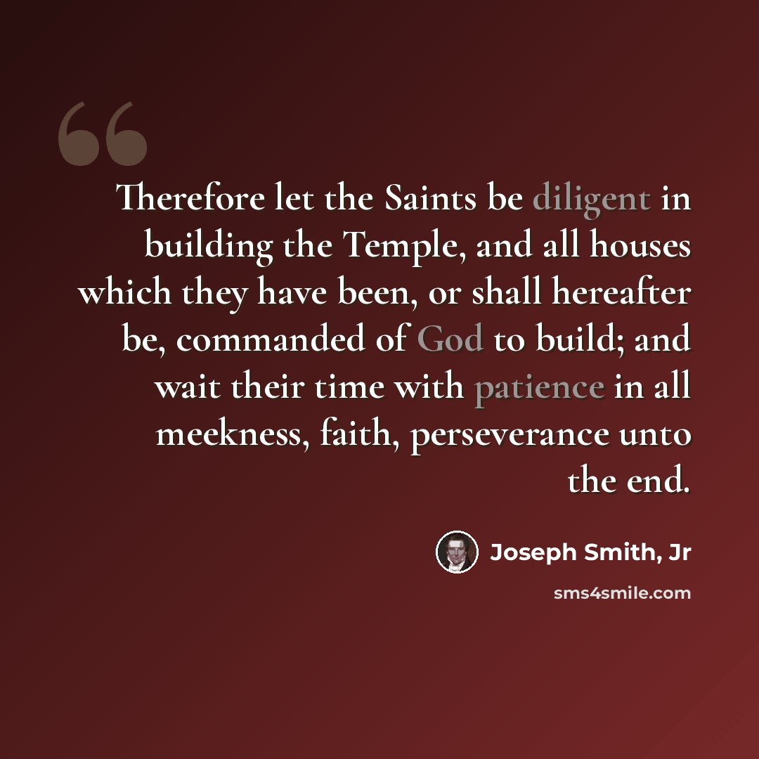 “Therefore let the Saints be diligent in building the Temple, and all houses which they have been, or shall hereafter be, commanded of God to build; and wait their time with patience in all meekness, faith, perseverance unto the end.” quote by Joseph Smith, Jr