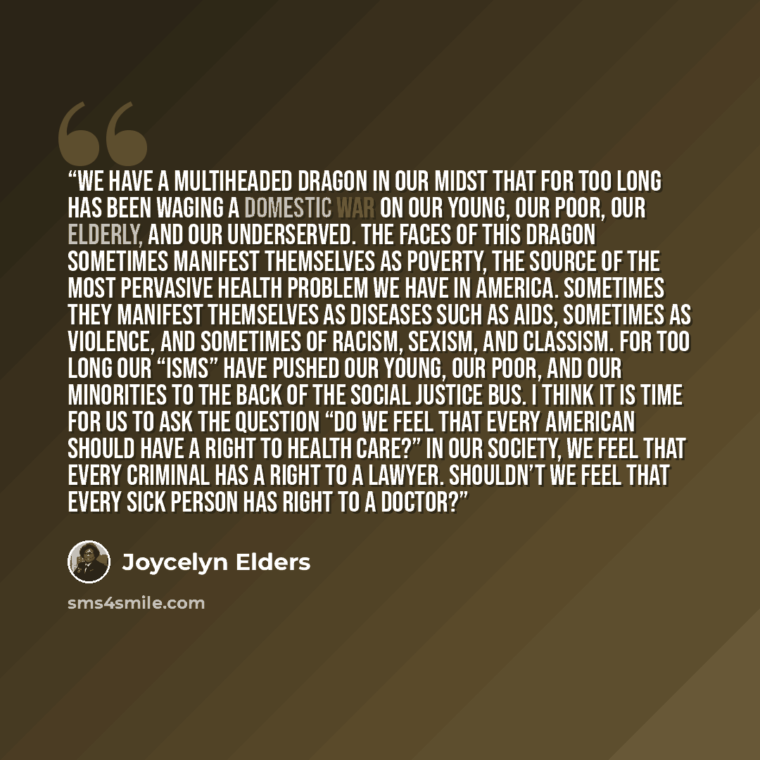 “We have a multiheaded dragon in our midst that for too long has been waging a domestic war on our young, our poor, our elderly, and our underserved. The faces of this dragon sometimes manifest themselves as poverty, the source of the most pervasive health problem we have in America. Sometimes they…” quote by Joycelyn Elders