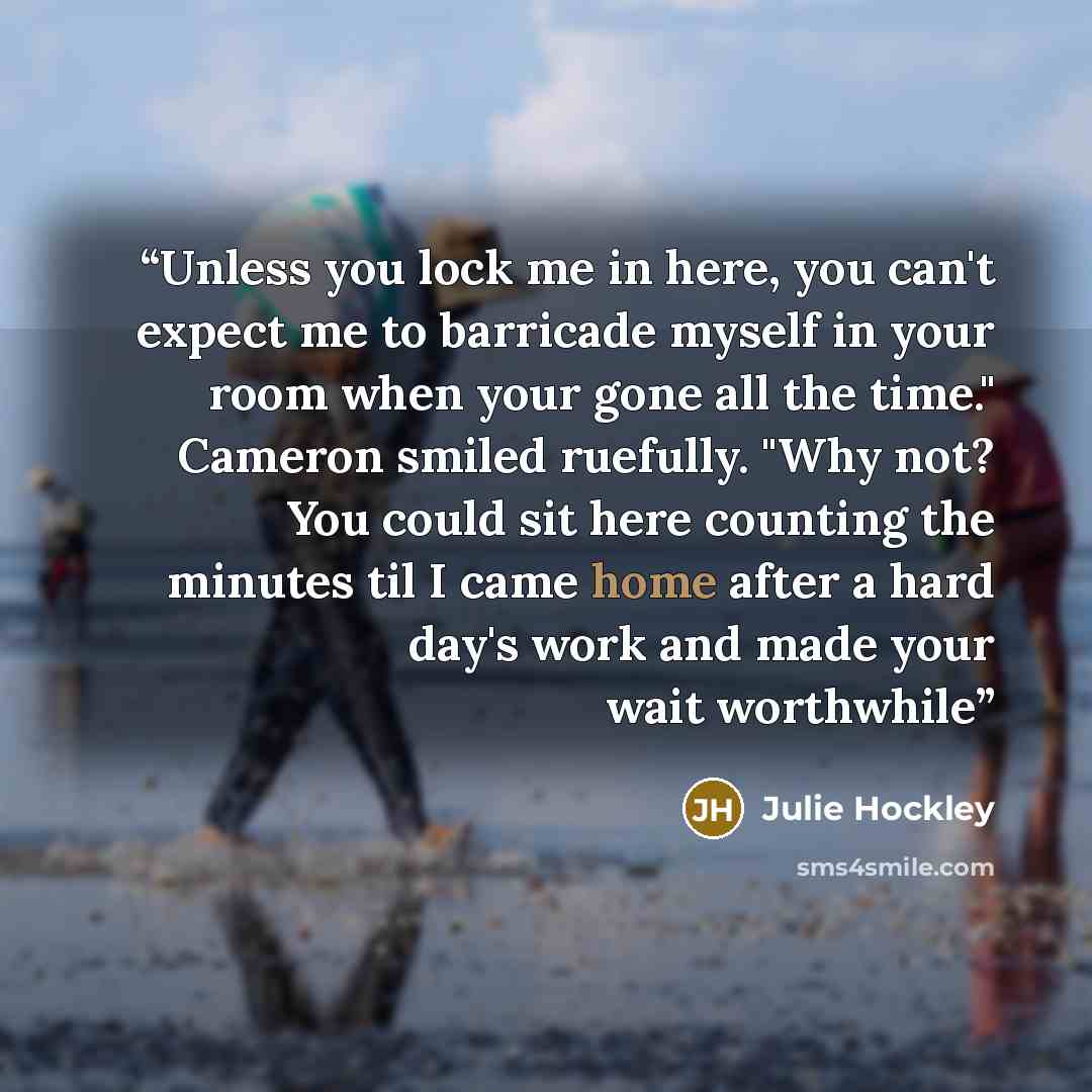 “Unless you lock me in here, you can't expect me to barricade myself in your room when your gone all the time." Cameron smiled ruefully. "Why not? You could sit here counting the minutes til I came home after a hard day's work and made your wait worthwhile” quote by Julie Hockley