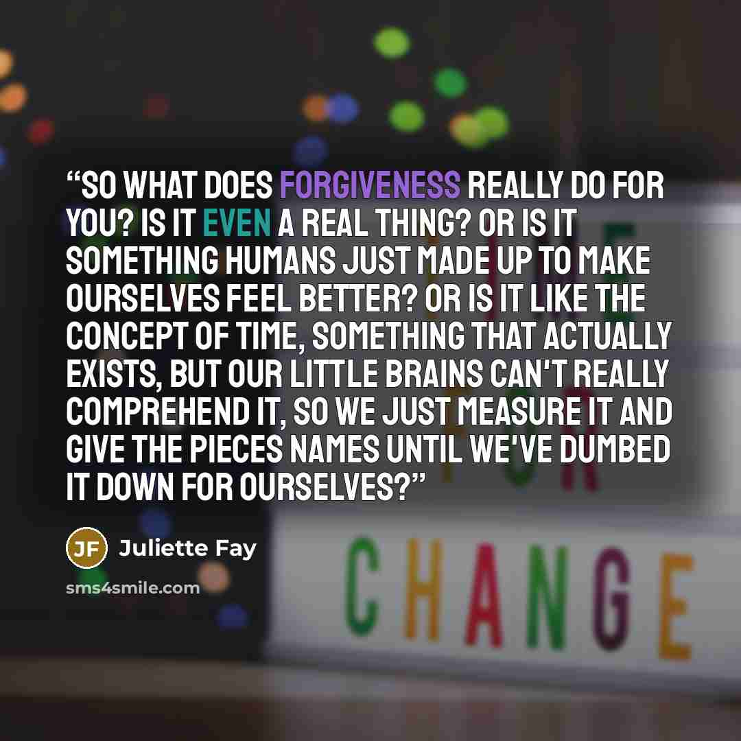“So what does forgiveness really do for you? Is it even a real thing? Or is it something humans just made up to make ourselves feel better? Or is it like the concept of time, something that actually exists, but our little brains can't really comprehend it, so we just measure it and give the pieces…” quote by Juliette Fay