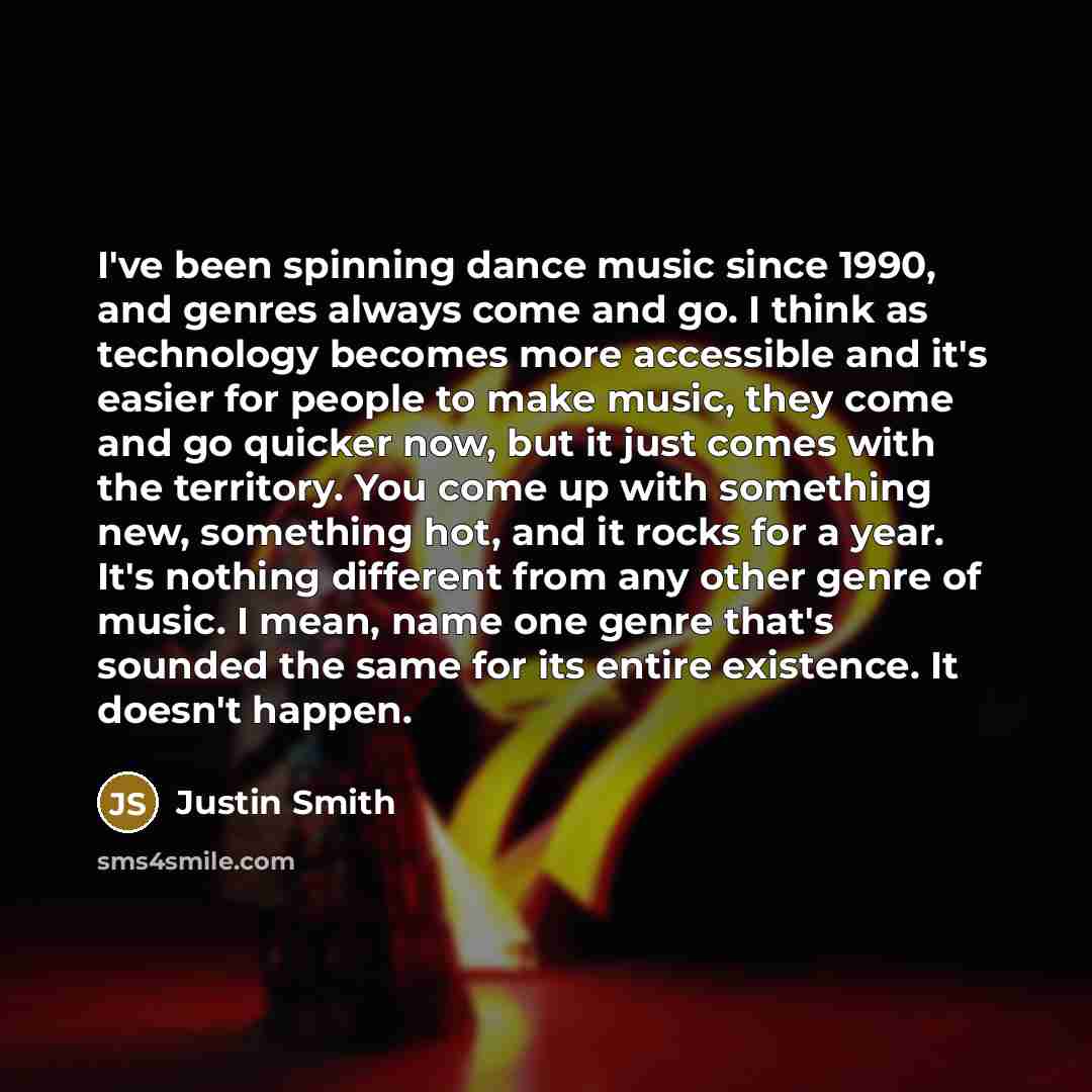 “I've been spinning dance music since 1990, and genres always come and go. I think as technology becomes more accessible and it's easier for people to make music, they come and go quicker now, but it just comes with the territory. You come up with something new, something hot, and it rocks for a…” quote by Justin Smith