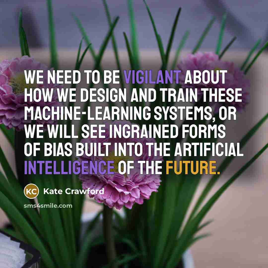 “We need to be vigilant about how we design and train these machine-learning systems, or we will see ingrained forms of bias built into the artificial intelligence of the future.” quote by Kate Crawford