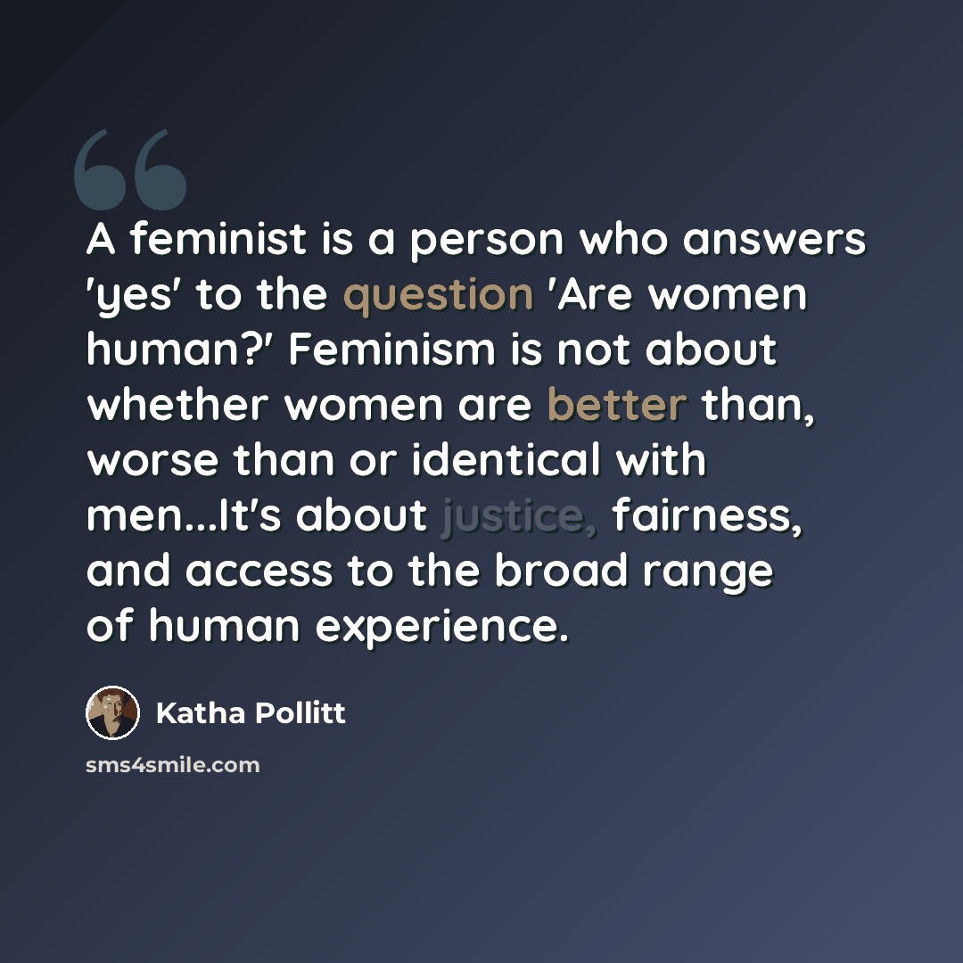 “A feminist is a person who answers 'yes' to the question 'Are women human?' Feminism is not about whether women are better than, worse than or identical with men...It's about justice, fairness, and access to the broad range of human experience.” quote by Katha Pollitt