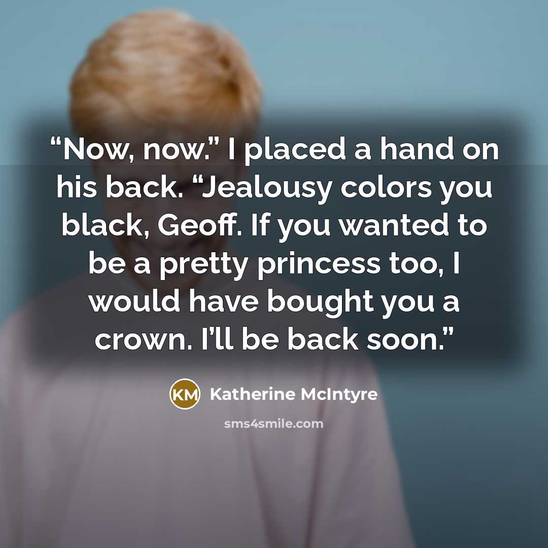 “Now, now.” I placed a hand on his back. “Jealousy colors you black, Geoff. If you wanted to be a pretty princess too, I would have bought you a crown. I’ll be back soon.” quote by Katherine McIntyre