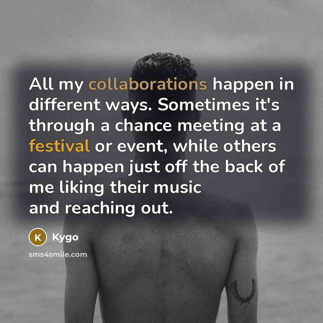 “All my collaborations happen in different ways. Sometimes it's through a chance meeting at a festival or event, while others can happen just off the back of me liking their music and reaching out.” quote by Kygo