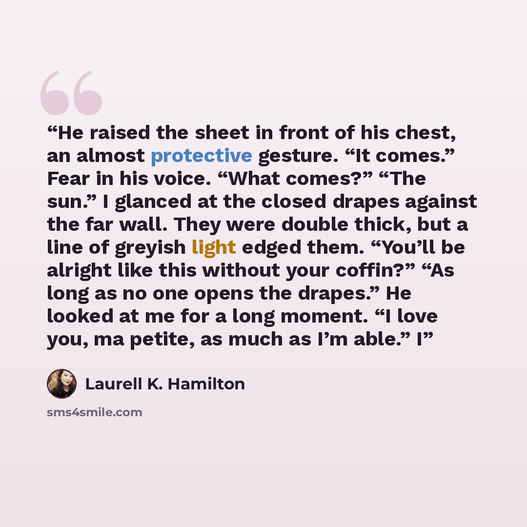 “He raised the sheet in front of his chest, an almost protective gesture. “It comes.” Fear in his voice. “What comes?” “The sun.” I glanced at the closed drapes against the far wall. They were double thick, but a line of greyish light edged them. “You’ll be alright like this without your coffin?”…” quote by Laurell K. Hamilton