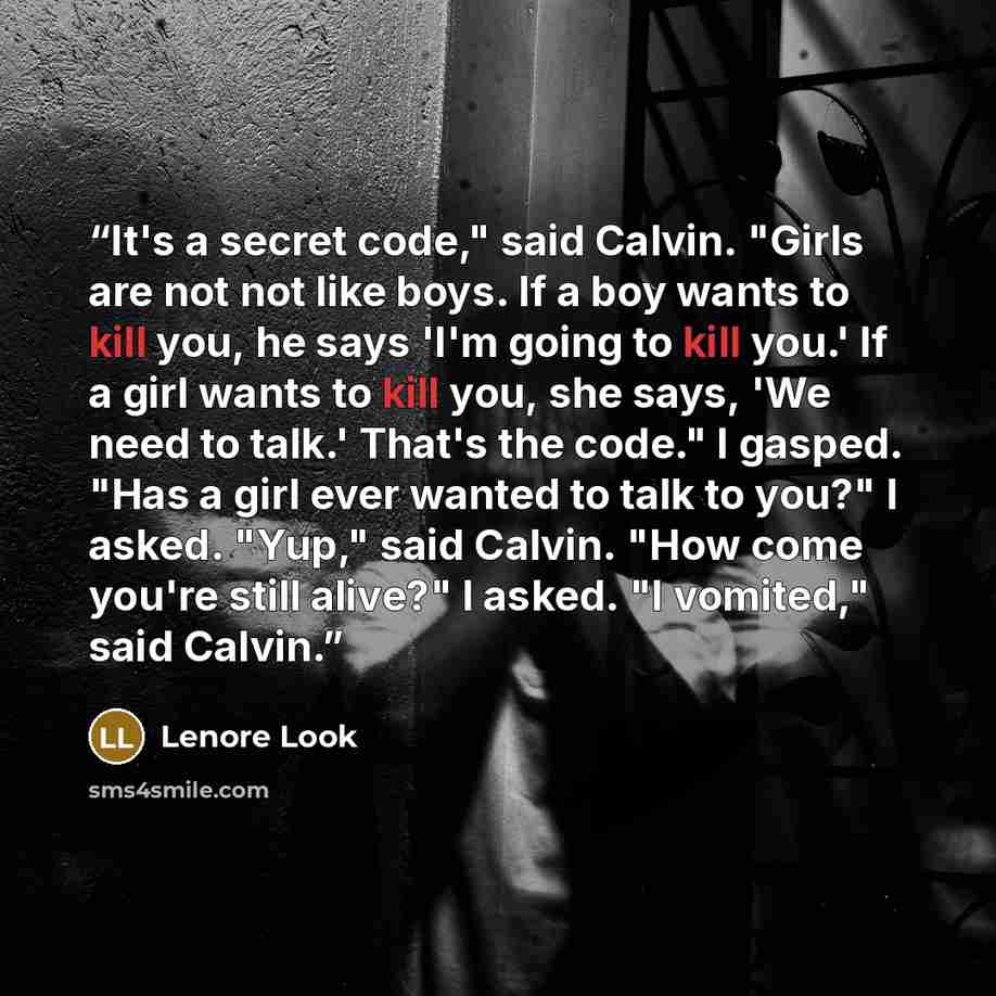 “It's a secret code," said Calvin. "Girls are not not like boys. If a boy wants to kill you, he says 'I'm going to kill you.' If a girl wants to kill you, she says, 'We need to talk.' That's the code." I gasped. "Has a girl ever wanted to talk to you?" I asked. "Yup," said Calvin. "How come you're…” quote by Lenore Look