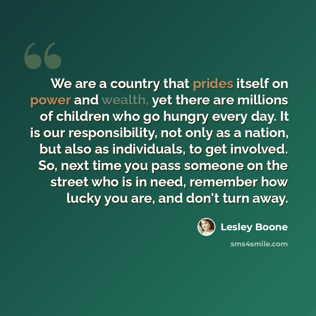 “We are a country that prides itself on power and wealth, yet there are millions of children who go hungry every day. It is our responsibility, not only as a nation, but also as individuals, to get involved. So, next time you pass someone on the street who is in need, remember how lucky you are…” quote by Lesley Boone