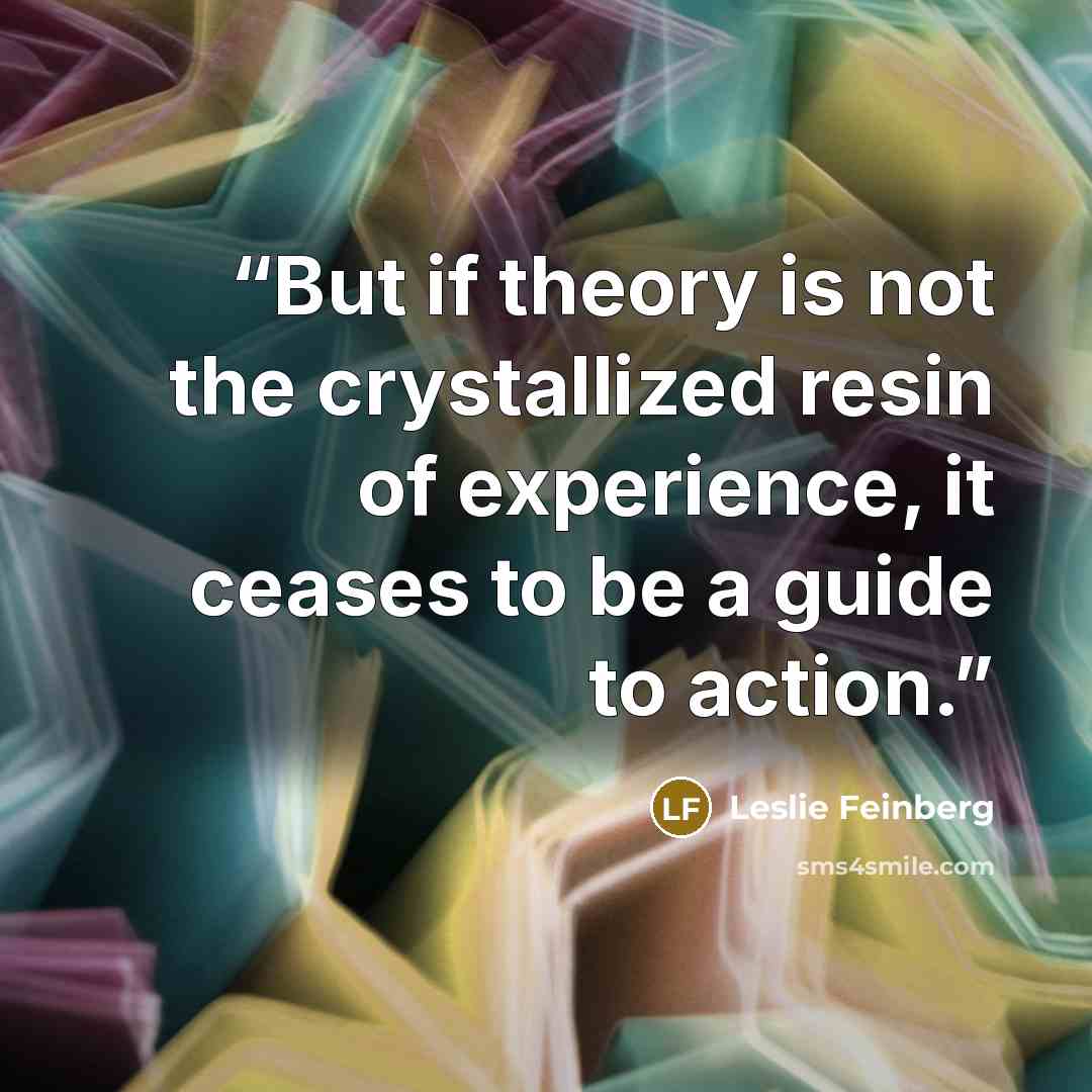 “But if theory is not the crystallized resin of experience, it ceases to be a guide to action.” quote by Leslie Feinberg