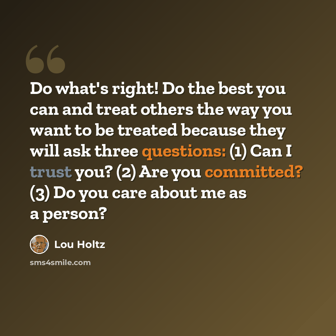 “Do what's right! Do the best you can and treat others the way you want to be treated because they will ask three questions: (1) Can I trust you? (2) Are you committed? (3) Do you care about me as a person?” quote by Lou Holtz
