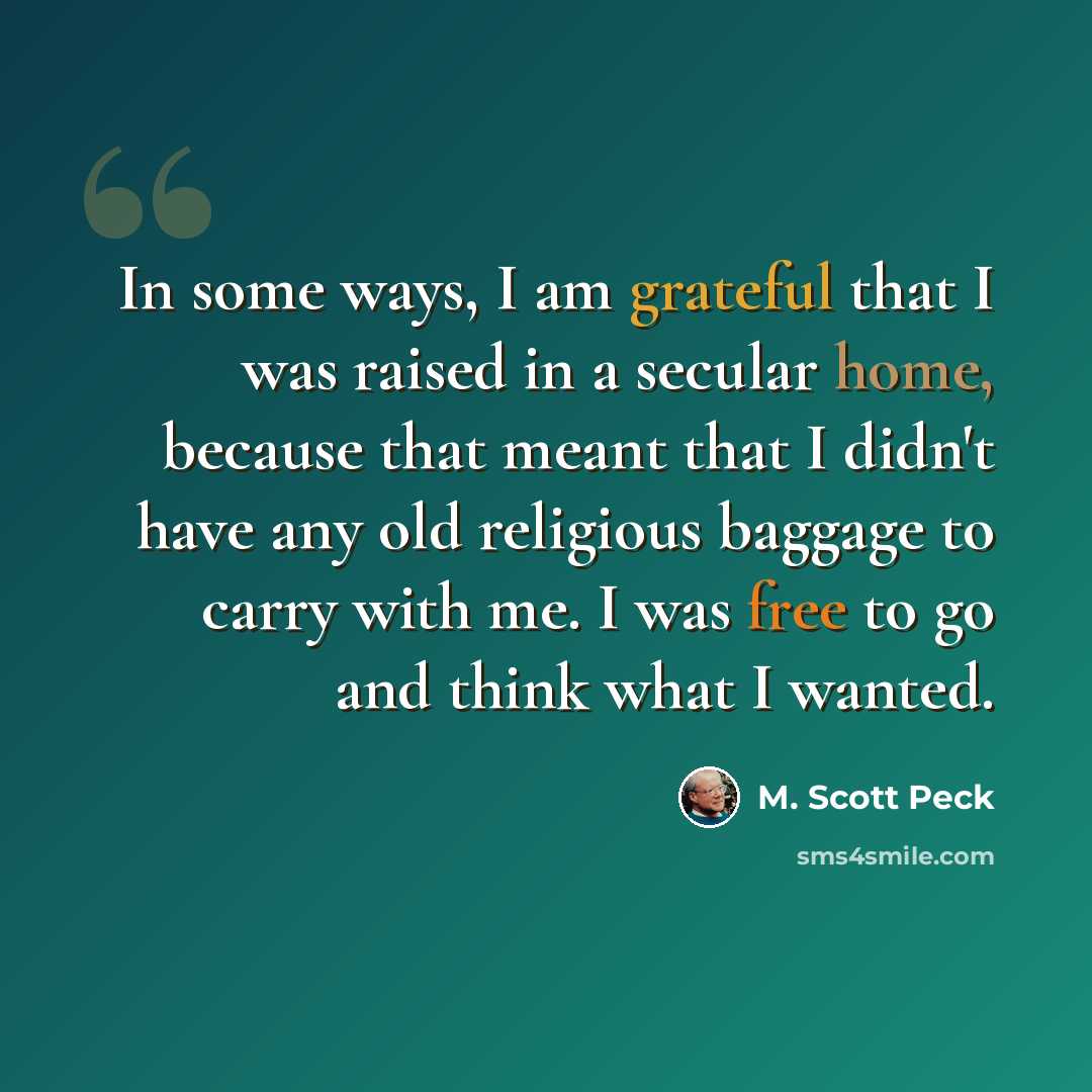 “In some ways, I am grateful that I was raised in a secular home, because that meant that I didn't have any old religious baggage to carry with me. I was free to go and think what I wanted.” quote by M. Scott Peck