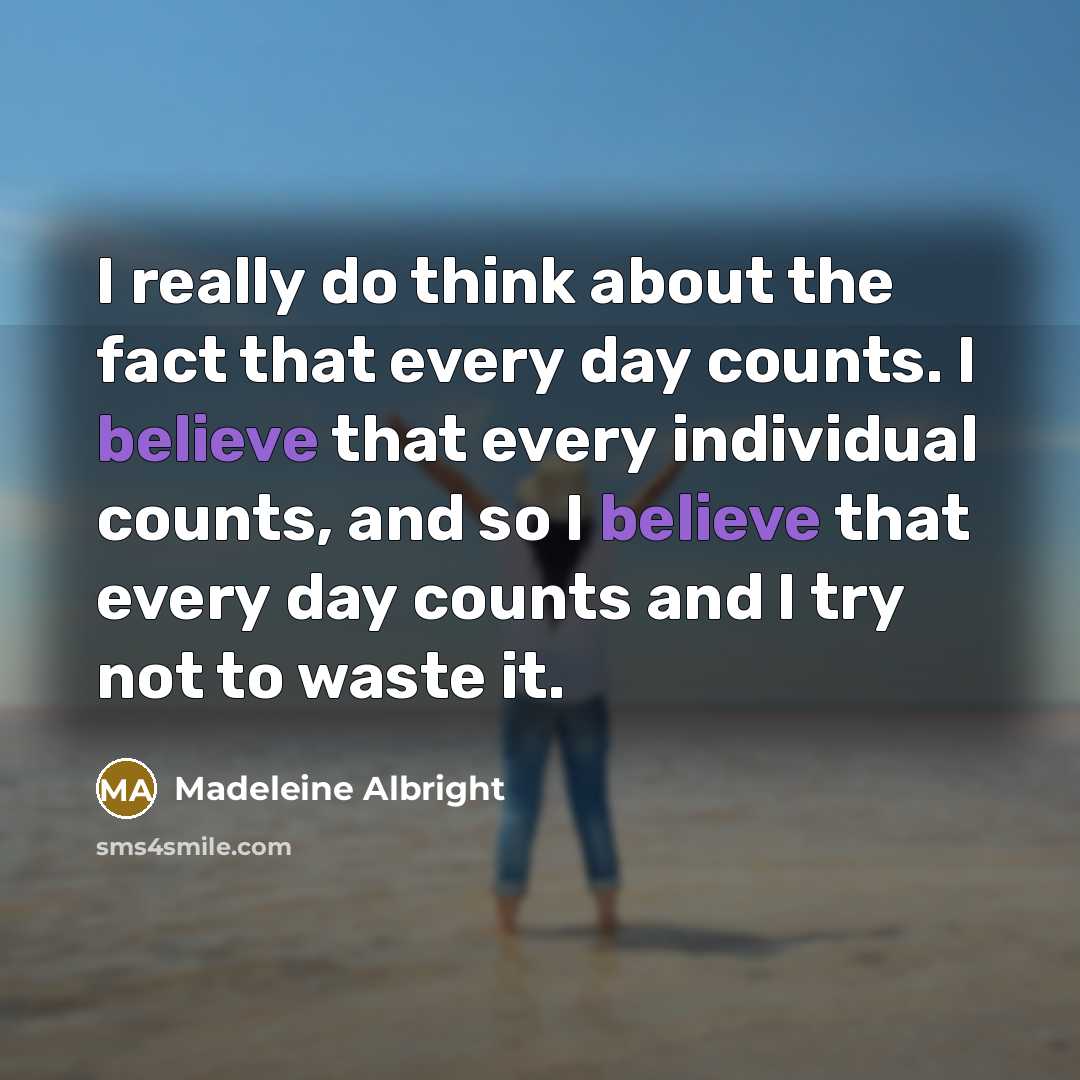 “I really do think about the fact that every day counts. I believe that every individual counts, and so I believe that every day counts and I try not to waste it.” quote by Madeleine Albright