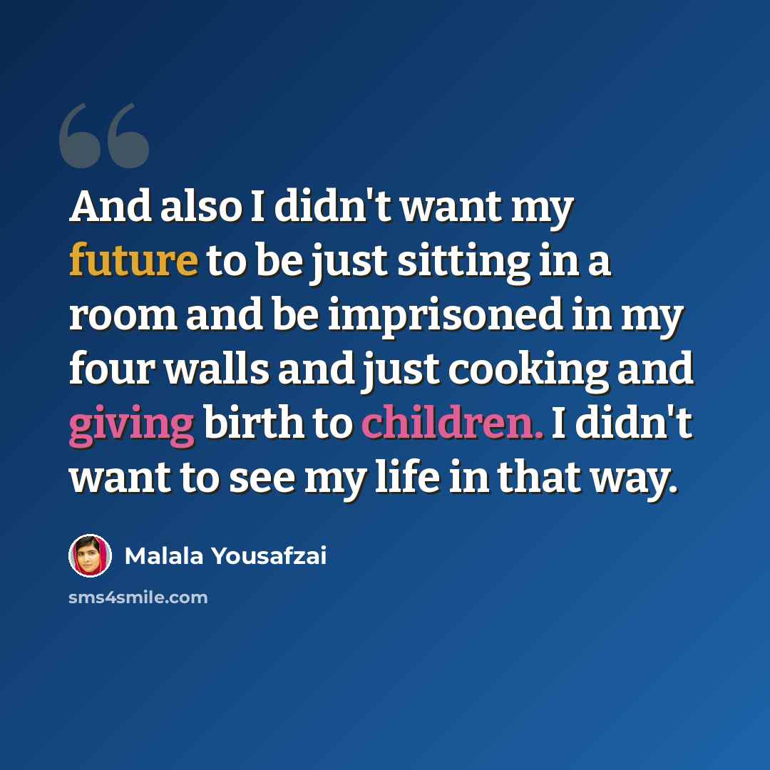 “And also I didn't want my future to be just sitting in a room and be imprisoned in my four walls and just cooking and giving birth to children. I didn't want to see my life in that way.” quote by Malala Yousafzai