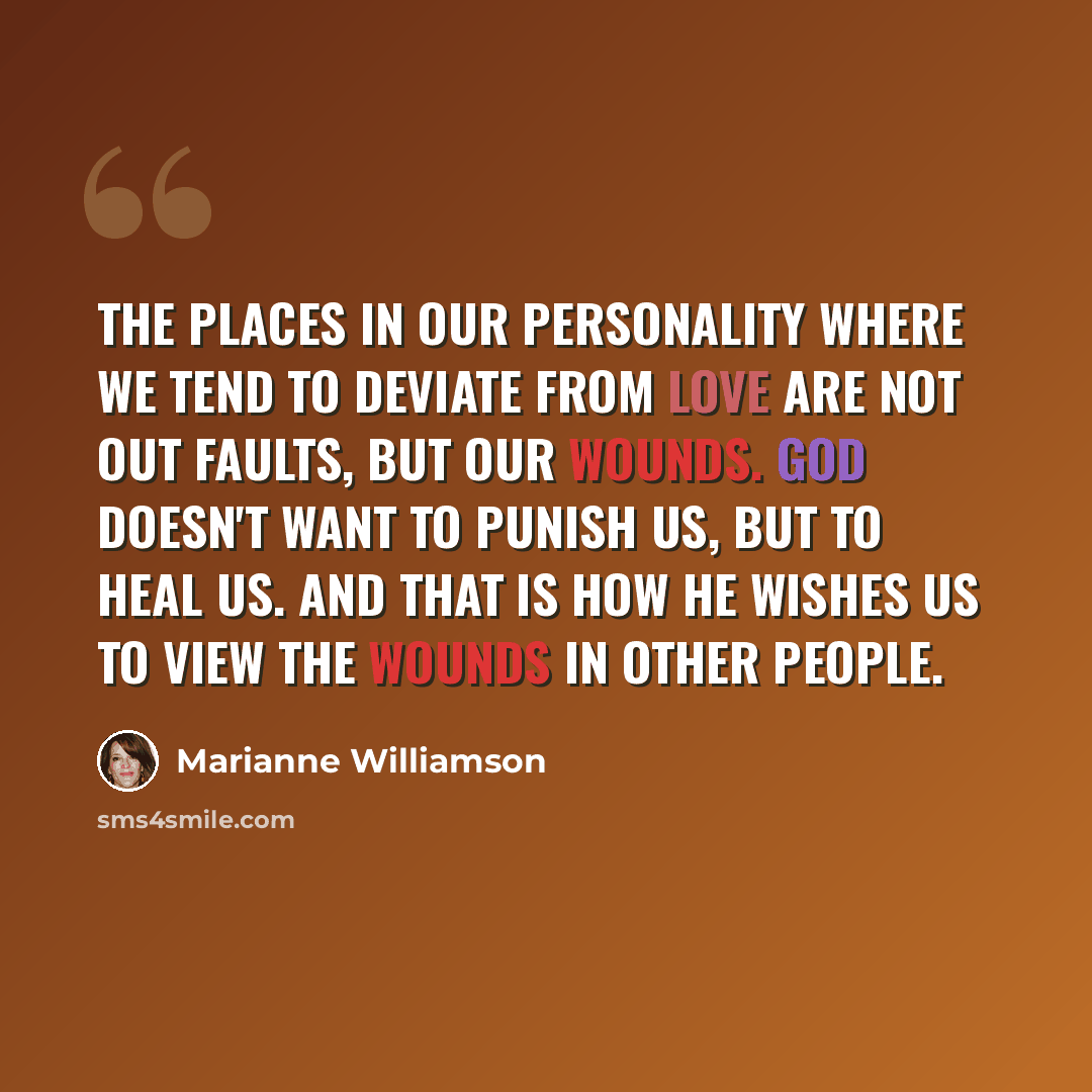 “The places in our personality where we tend to deviate from love are not out faults, but our wounds. God doesn't want to punish us, but to heal us. And that is how He wishes us to view the wounds in other people.” quote by Marianne Williamson