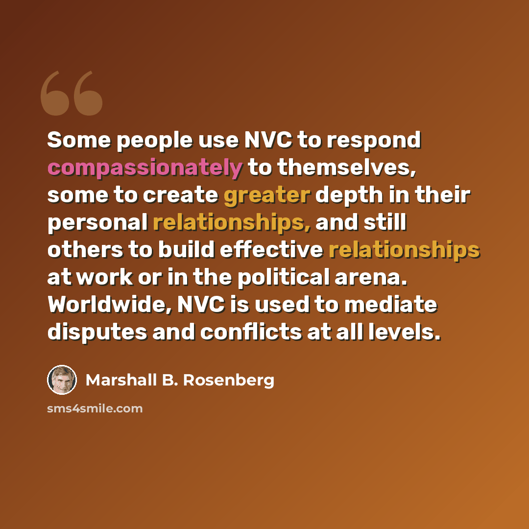 “Some people use NVC to respond compassionately to themselves, some to create greater depth in their personal relationships, and still others to build effective relationships at work or in the political arena. Worldwide, NVC is used to mediate disputes and conflicts at all levels.” quote by Marshall B. Rosenberg