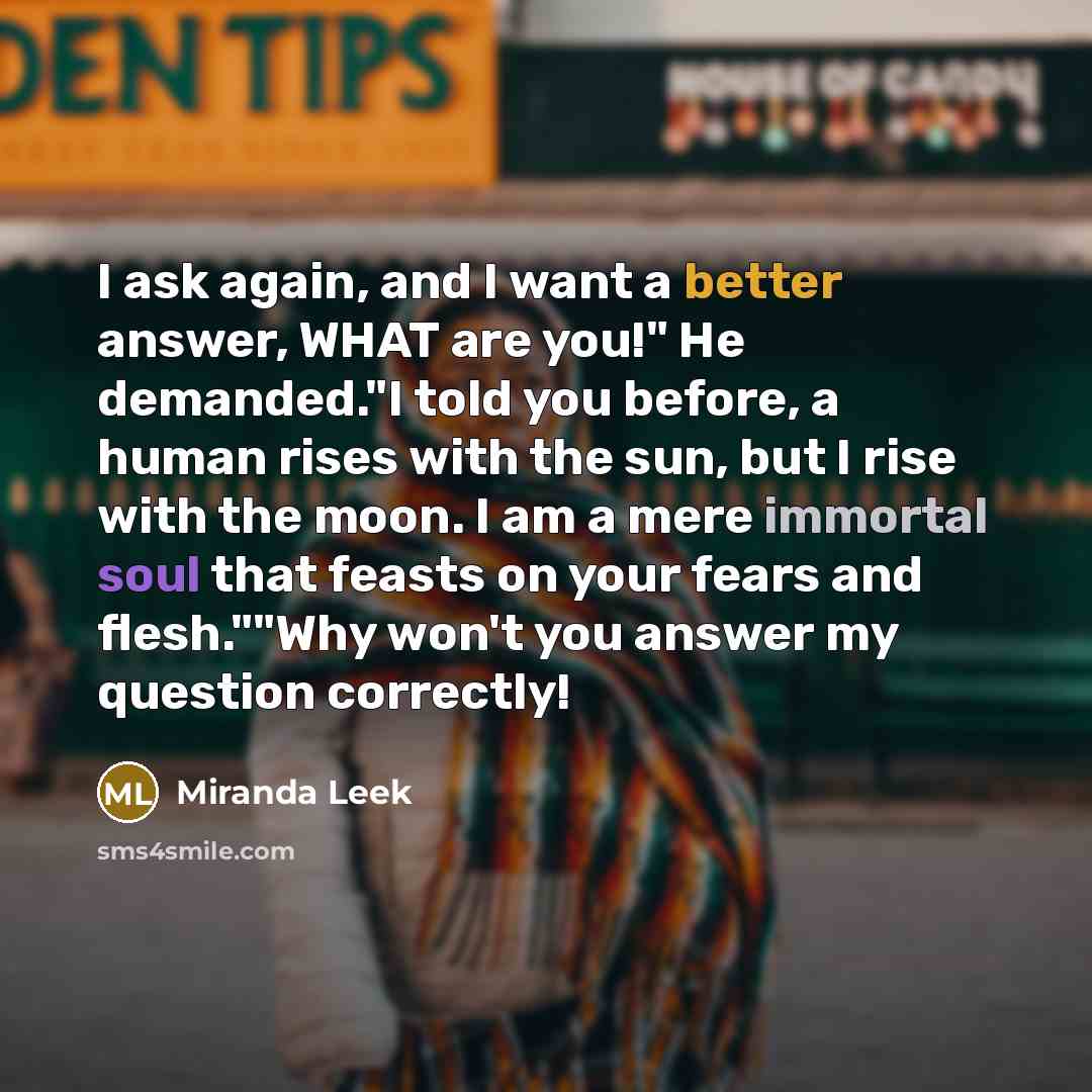 “I ask again, and I want a better answer, WHAT are you!" He demanded."I told you before, a human rises with the sun, but I rise with the moon. I am a mere immortal soul that feasts on your fears and flesh.""Why won't you answer my question correctly!” quote by Miranda Leek