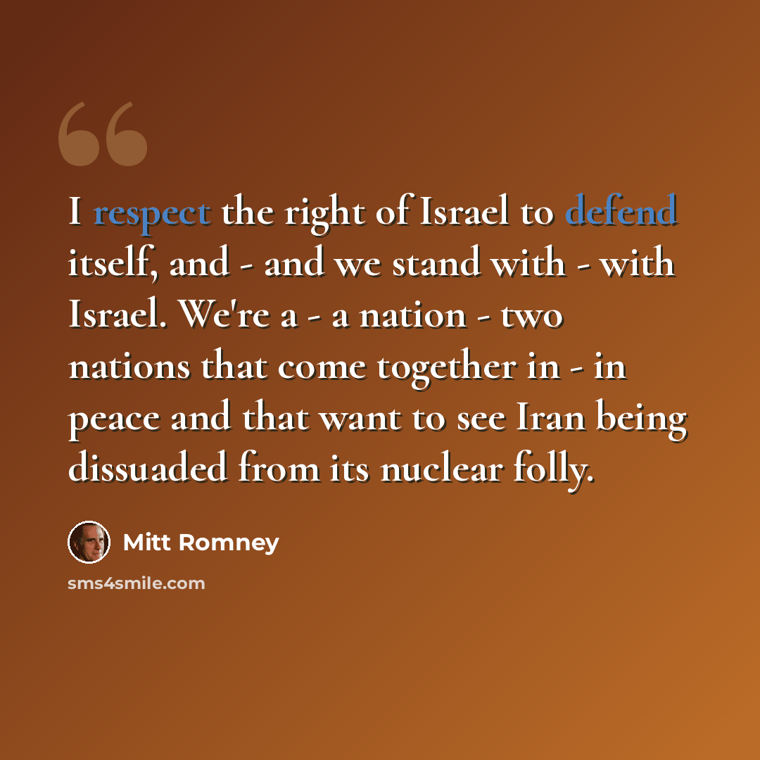“I respect the right of Israel to defend itself, and - and we stand with - with Israel. We're a - a nation - two nations that come together in - in peace and that want to see Iran being dissuaded from its nuclear folly.” quote by Mitt Romney