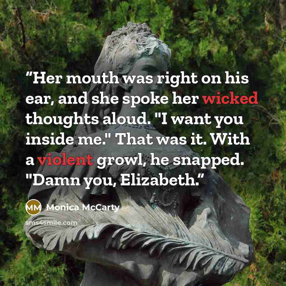 “Her mouth was right on his ear, and she spoke her wicked thoughts aloud. "I want you inside me." That was it. With a violent growl, he snapped. "Damn you, Elizabeth.” quote by Monica McCarty