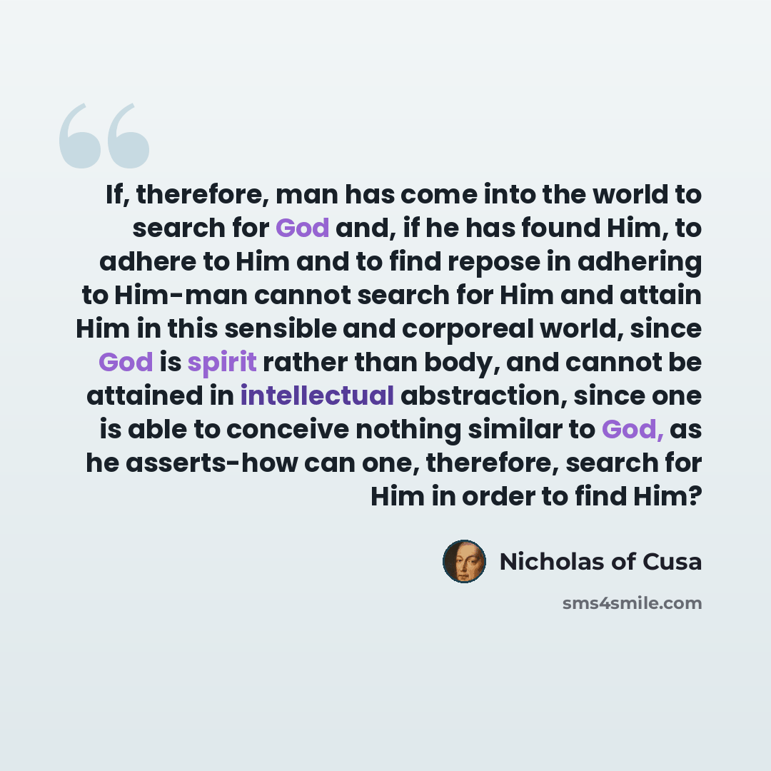 “If, therefore, man has come into the world to search for God and, if he has found Him, to adhere to Him and to find repose in adhering to Him-man cannot search for Him and attain Him in this sensible and corporeal world, since God is spirit rather than body, and cannot be attained in intellectual…” quote by Nicholas of Cusa