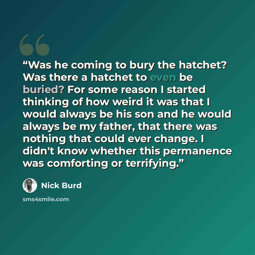 “Was he coming to bury the hatchet? Was there a hatchet to even be buried? For some reason I started thinking of how weird it was that I would always be his son and he would always be my father, that there was nothing that could ever change. I didn't know whether this permanence was comforting or…” quote by Nick Burd