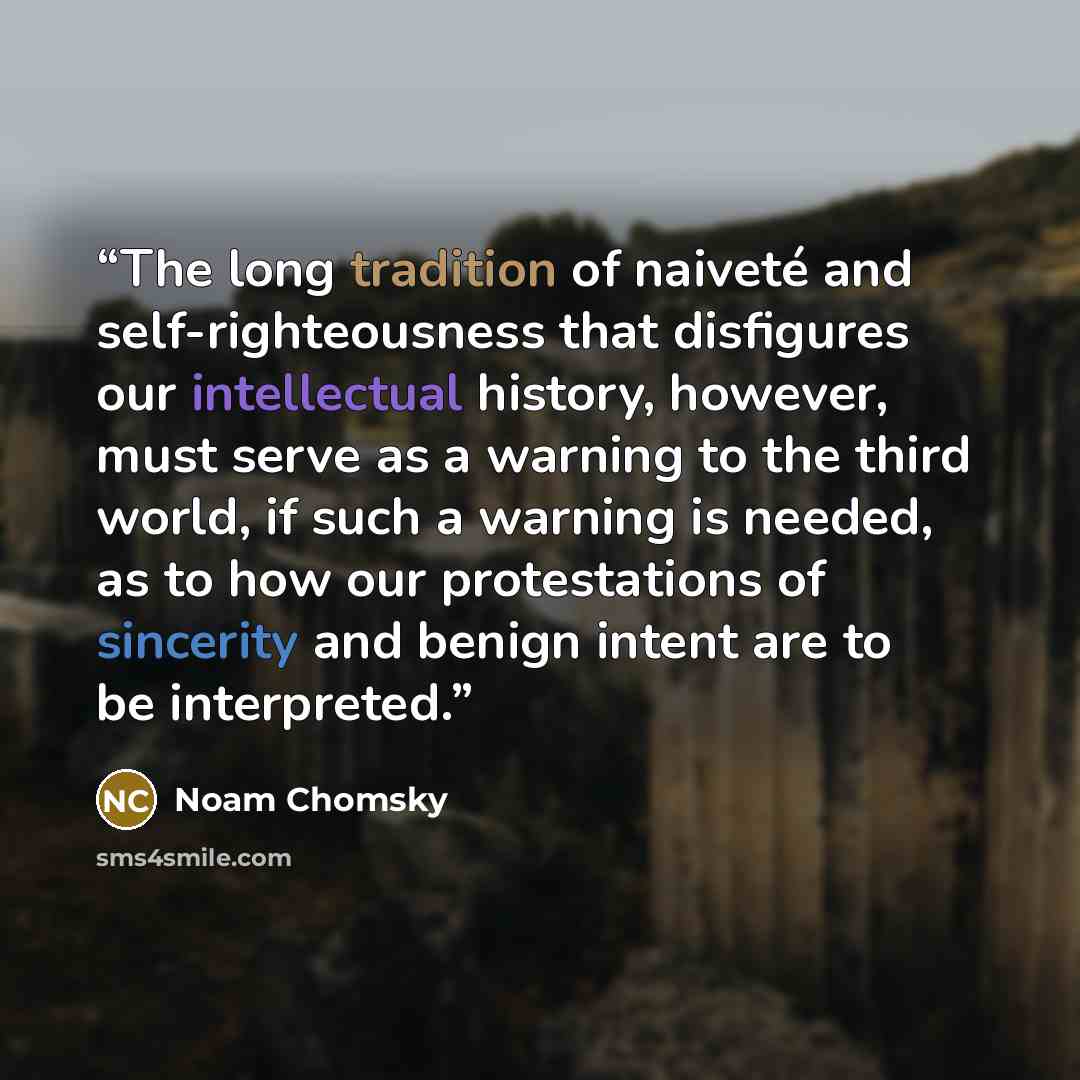 “The long tradition of naiveté and self-righteousness that disfigures our intellectual history, however, must serve as a warning to the third world, if such a warning is needed, as to how our protestations of sincerity and benign intent are to be interpreted.” quote by Noam Chomsky