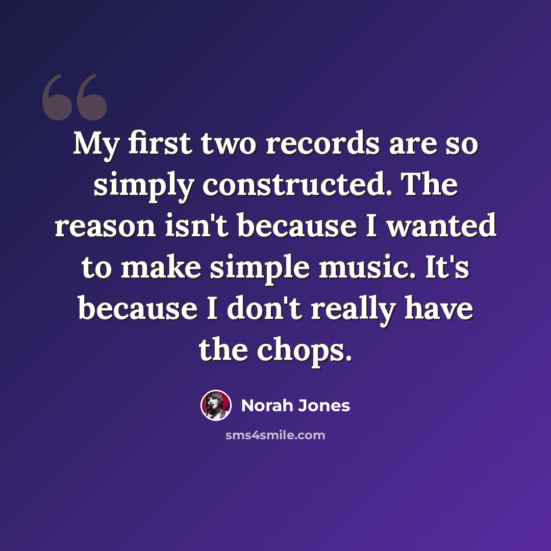 “My first two records are so simply constructed. The reason isn't because I wanted to make simple music. It's because I don't really have the chops.” quote by Norah Jones