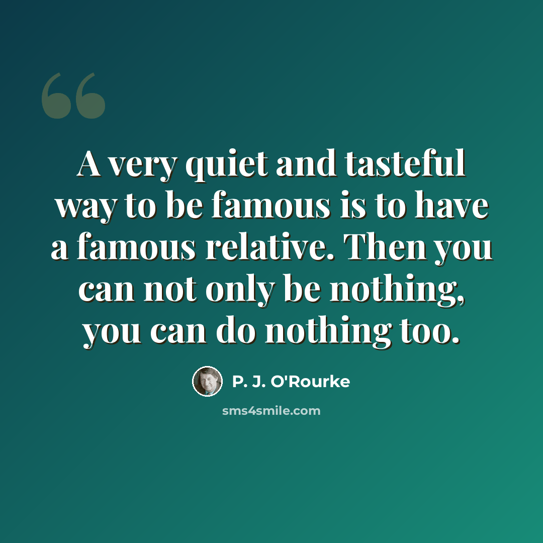 “A very quiet and tasteful way to be famous is to have a famous relative. Then you can not only be nothing, you can do nothing too.” quote by P. J. O'Rourke