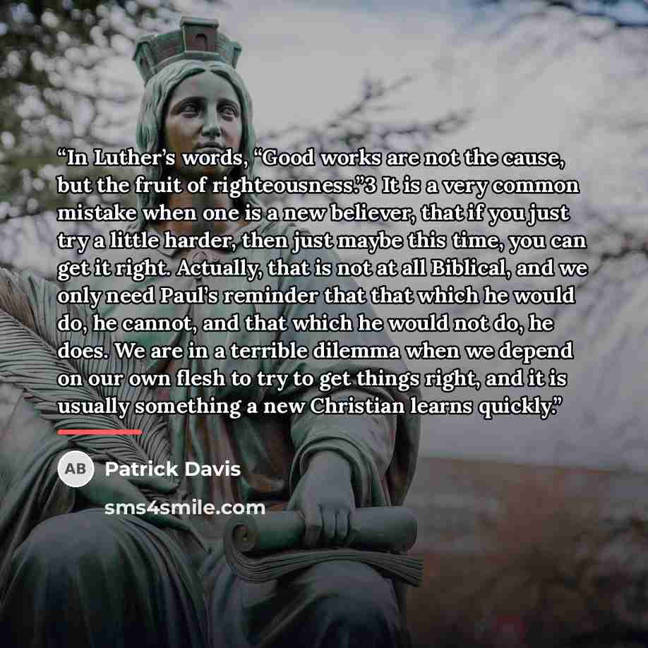 “In Luther’s words, “Good works are not the cause, but the fruit of righteousness.”3 It is a very common mistake when one is a new believer, that if you just try a little harder, then just maybe this time, you can get it right. Actually, that is not at all Biblical, and we only need Paul’s reminder…” quote by Patrick Davis
