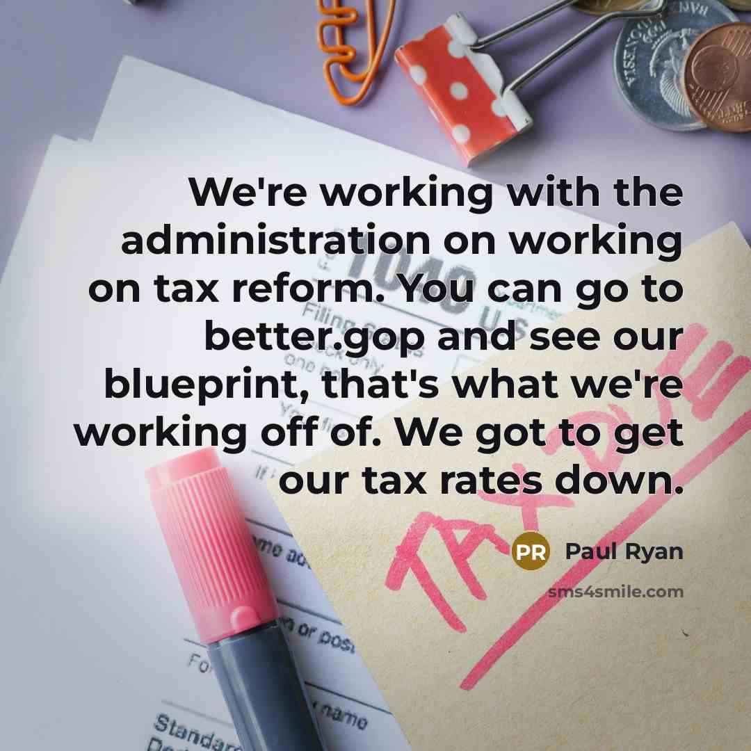 “We're working with the administration on working on tax reform. You can go to better.gop and see our blueprint, that's what we're working off of. We got to get our tax rates down.” quote by Paul Ryan