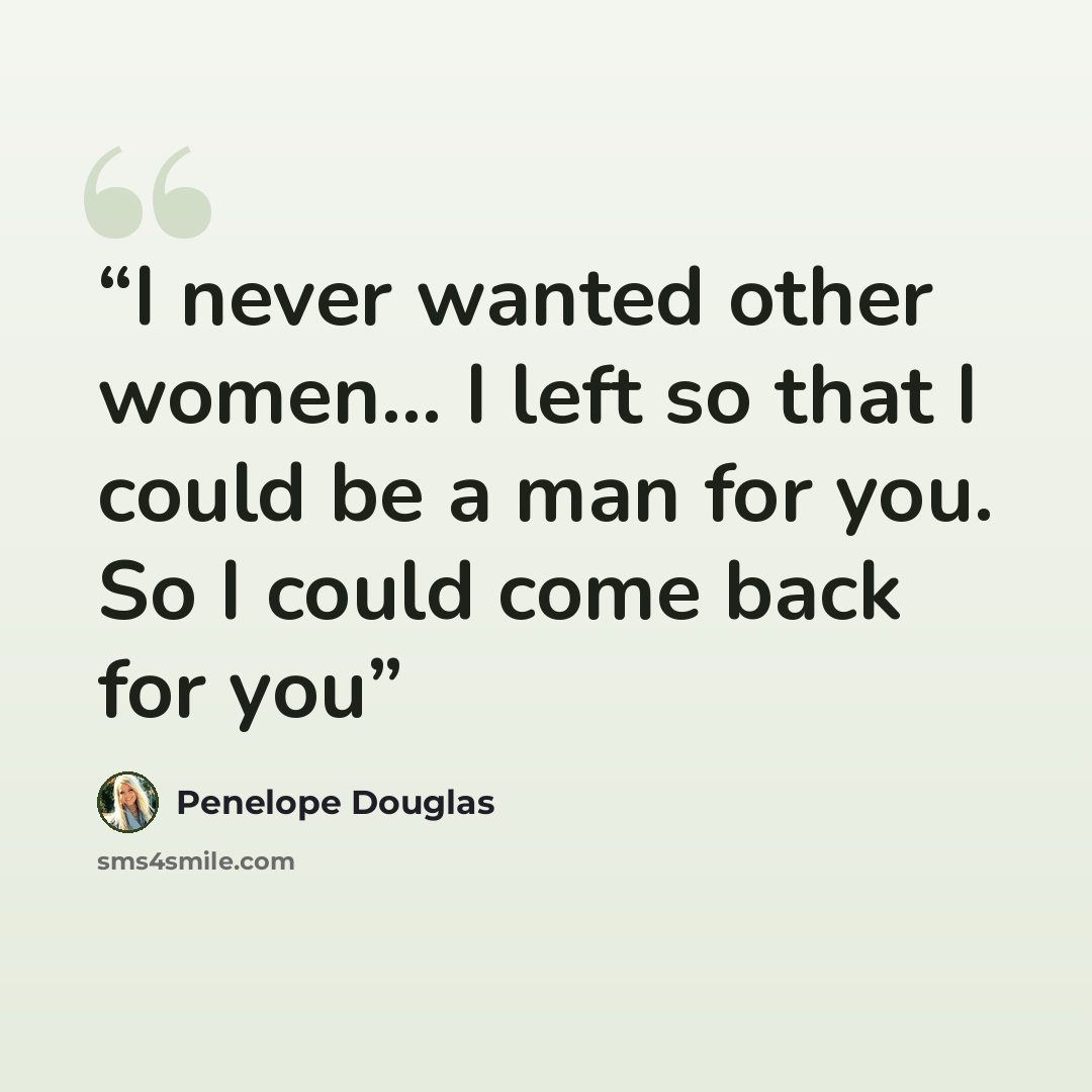 “I never wanted other women... I left so that I could be a man for you. So I could come back for you” quote by Penelope Douglas