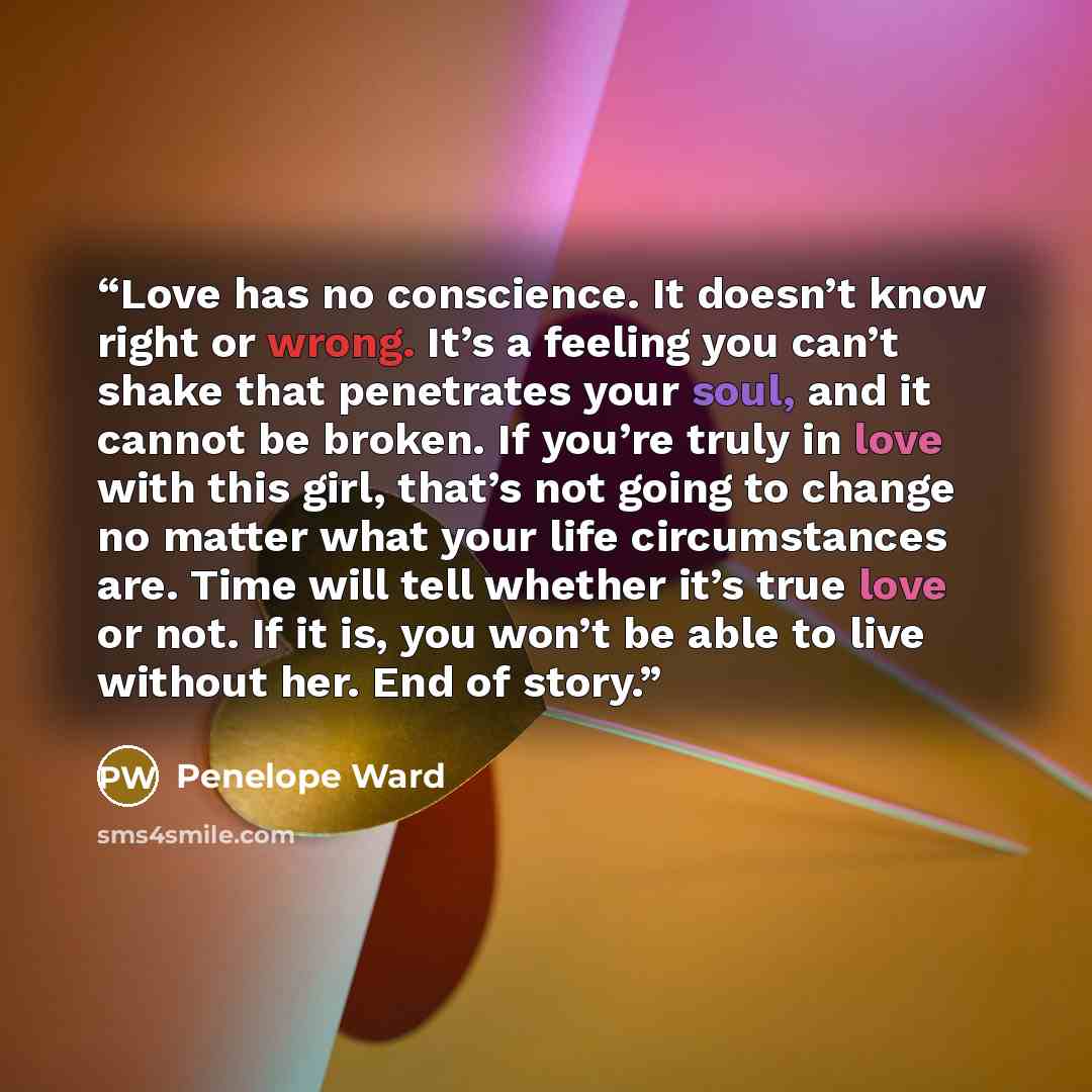 “Love has no conscience. It doesn’t know right or wrong. It’s a feeling you can’t shake that penetrates your soul, and it cannot be broken. If you’re truly in love with this girl, that’s not going to change no matter what your life circumstances are. Time will tell whether it’s true love or not. If…” quote by Penelope Ward