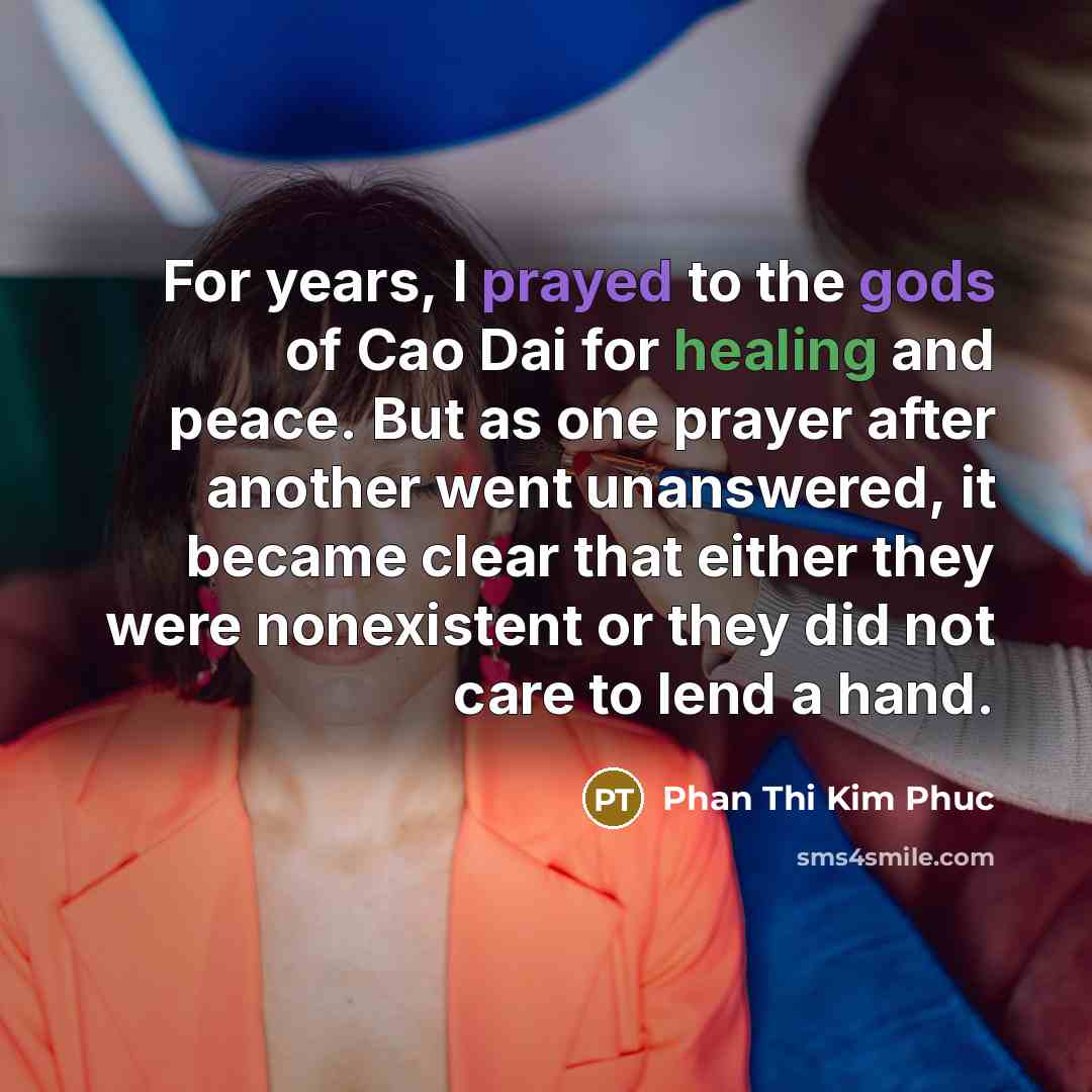 “For years, I prayed to the gods of Cao Dai for healing and peace. But as one prayer after another went unanswered, it became clear that either they were nonexistent or they did not care to lend a hand.” quote by Phan Thi Kim Phuc