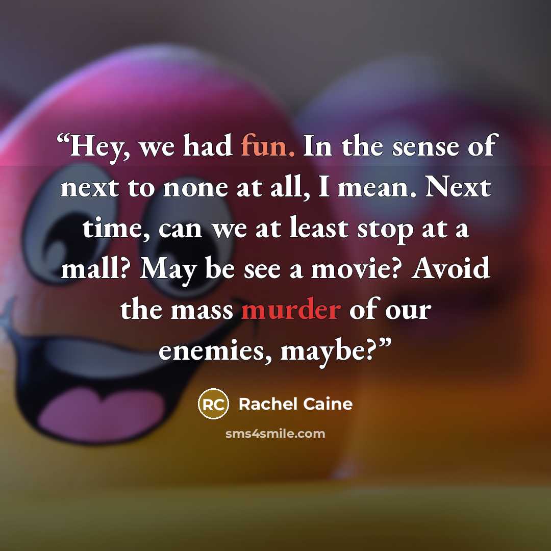 “Hey, we had fun. In the sense of next to none at all, I mean. Next time, can we at least stop at a mall? May be see a movie? Avoid the mass murder of our enemies, maybe?” quote by Rachel Caine