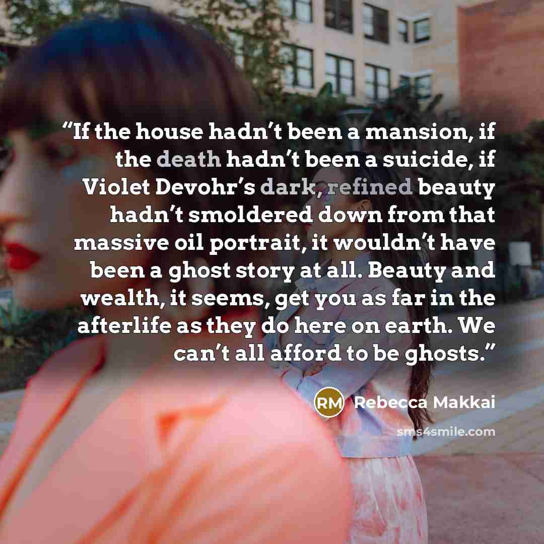“If the house hadn’t been a mansion, if the death hadn’t been a suicide, if Violet Devohr’s dark, refined beauty hadn’t smoldered down from that massive oil portrait, it wouldn’t have been a ghost story at all. Beauty and wealth, it seems, get you as far in the afterlife as they do here on earth…” quote by Rebecca Makkai
