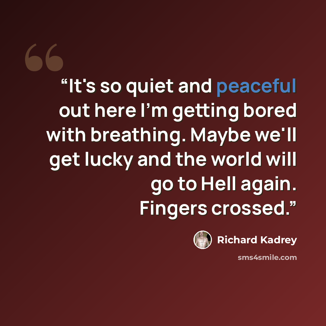 “It's so quiet and peaceful out here I'm getting bored with breathing. Maybe we'll get lucky and the world will go to Hell again. Fingers crossed.” quote by Richard Kadrey
