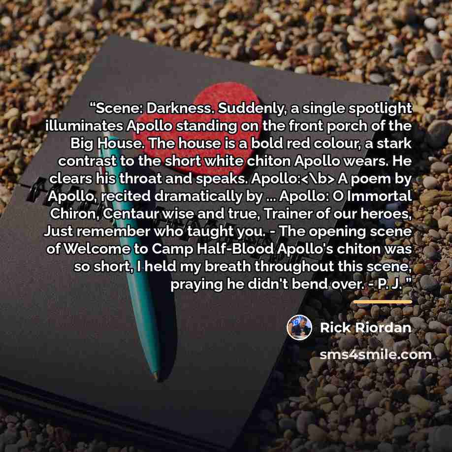 “Scene: Darkness. Suddenly, a single spotlight illuminates Apollo standing on the front porch of the Big House. The house is a bold red colour, a stark contrast to the short white chiton Apollo wears. He clears his throat and speaks. Apollo: A poem by Apollo, recited dramatically by ... Apollo: O…” quote by Rick Riordan