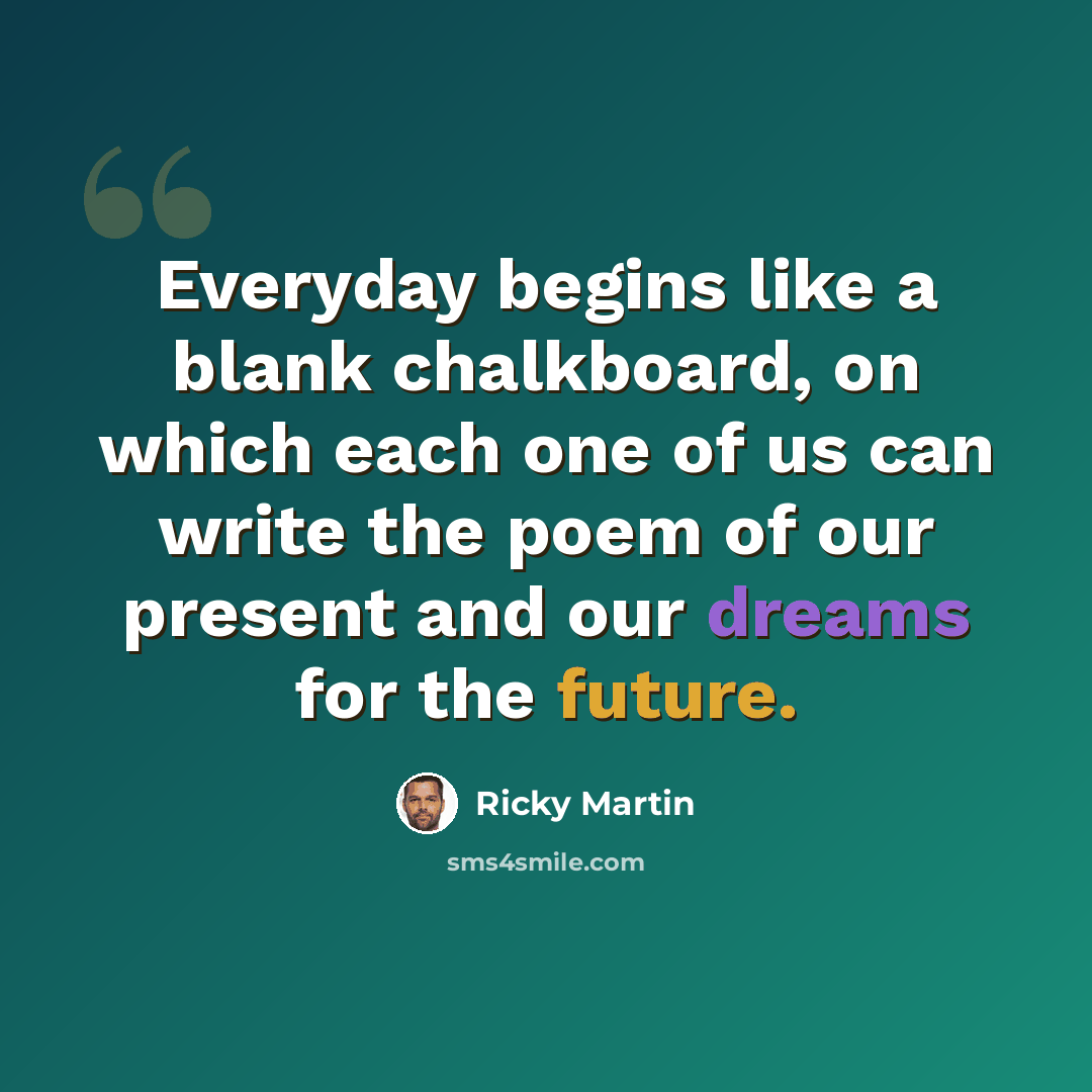 “Everyday begins like a blank chalkboard, on which each one of us can write the poem of our present and our dreams for the future.” quote by Ricky Martin