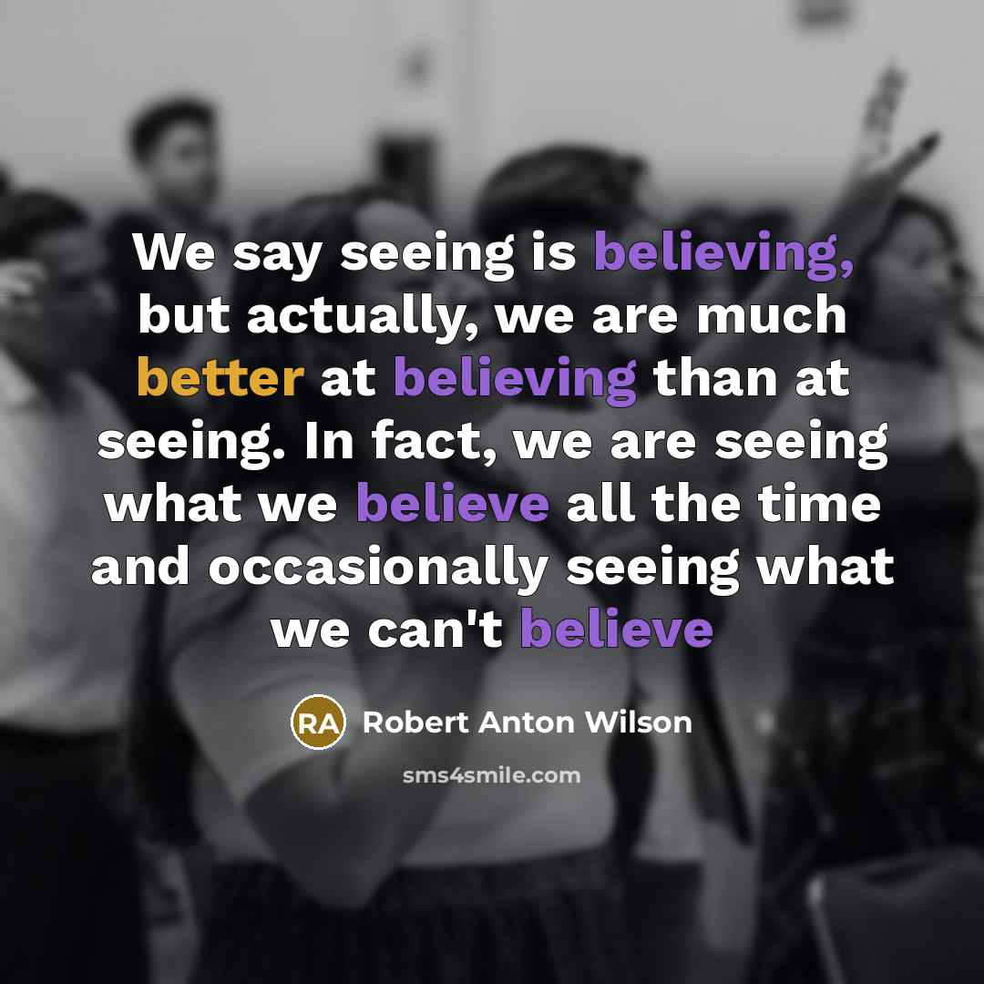 “We say seeing is believing, but actually, we are much better at believing than at seeing. In fact, we are seeing what we believe all the time and occasionally seeing what we can't believe” quote by Robert Anton Wilson