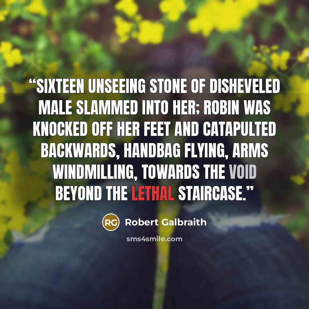 “Sixteen unseeing stone of disheveled male slammed into her; Robin was knocked off her feet and catapulted backwards, handbag flying, arms windmilling, towards the void beyond the lethal staircase.” quote by Robert Galbraith