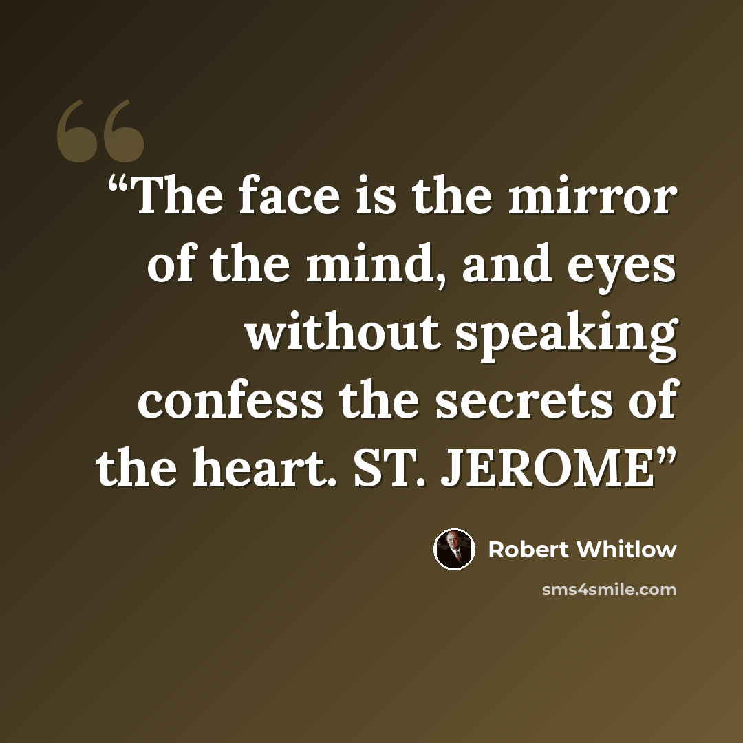 “The face is the mirror of the mind, and eyes without speaking confess the secrets of the heart. ST. JEROME” quote by Robert Whitlow