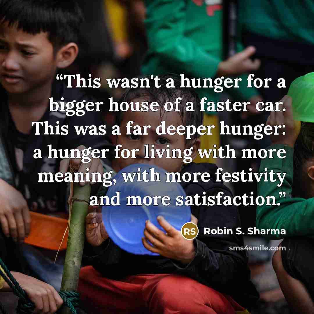 “This wasn't a hunger for a bigger house of a faster car. This was a far deeper hunger: a hunger for living with more meaning, with more festivity and more satisfaction.” quote by Robin S. Sharma
