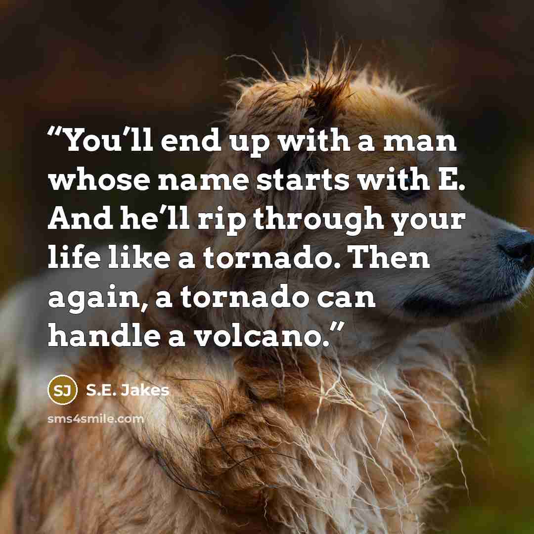 “You’ll end up with a man whose name starts with E. And he’ll rip through your life like a tornado. Then again, a tornado can handle a volcano.” quote by S.E. Jakes