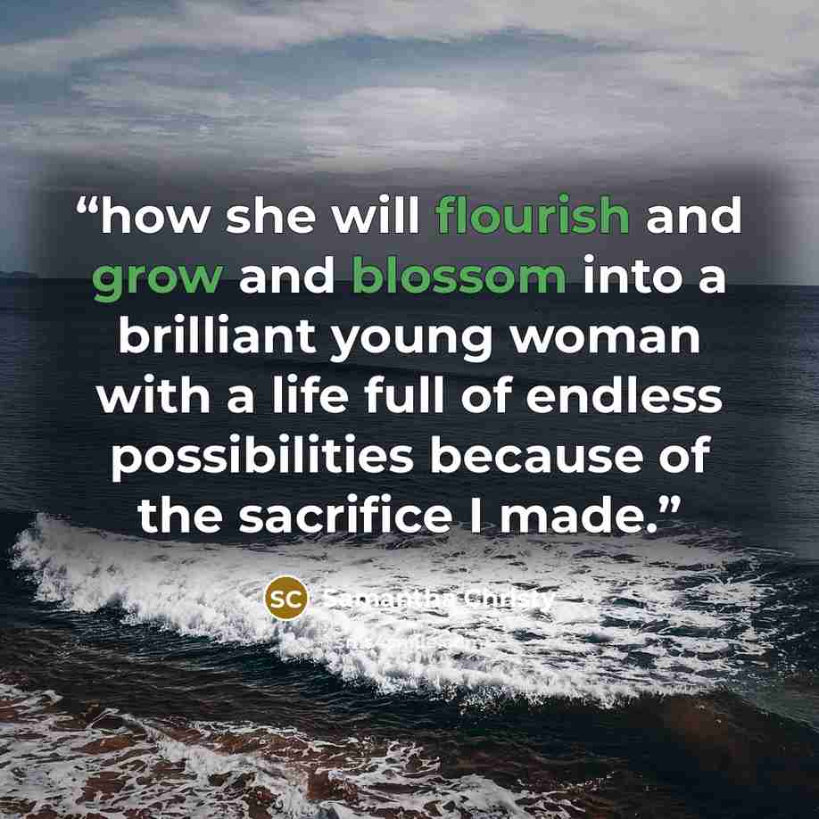 “how she will flourish and grow and blossom into a brilliant young woman with a life full of endless possibilities because of the sacrifice I made.” quote by Samantha Christy