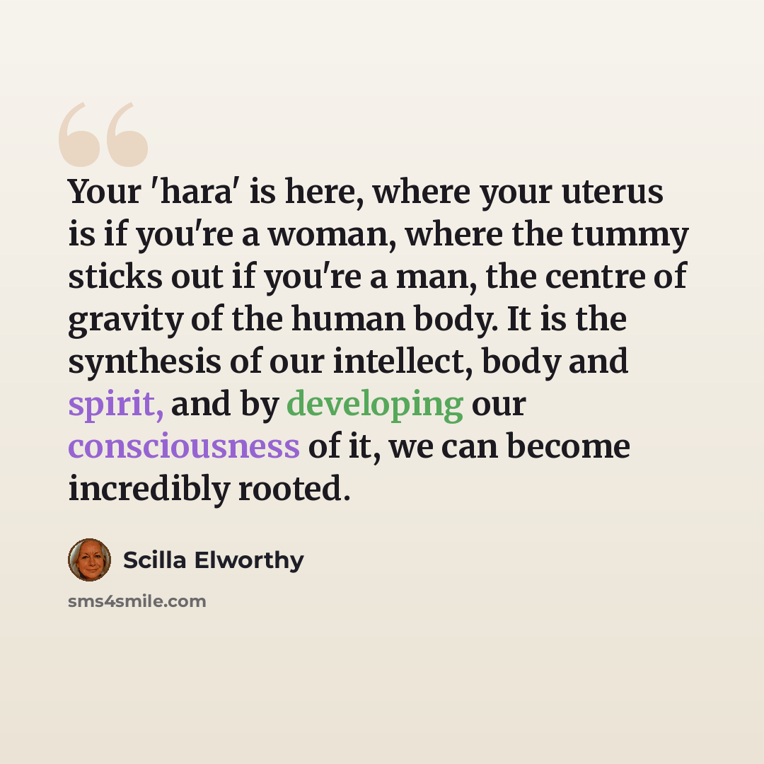 “Your 'hara' is here, where your uterus is if you're a woman, where the tummy sticks out if you're a man, the centre of gravity of the human body. It is the synthesis of our intellect, body and spirit, and by developing our consciousness of it, we can become incredibly rooted.” quote by Scilla Elworthy