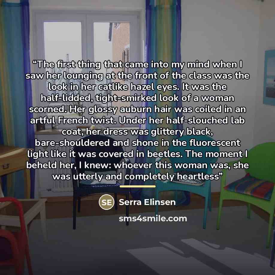 “The first thing that came into my mind when I saw her lounging at the front of the class was the look in her catlike hazel eyes. It was the half-lidded, tight-smirked look of a woman scorned. Her glossy auburn hair was coiled in an artful French twist. Under her half-slouched lab coat, her dress…” quote by Serra Elinsen