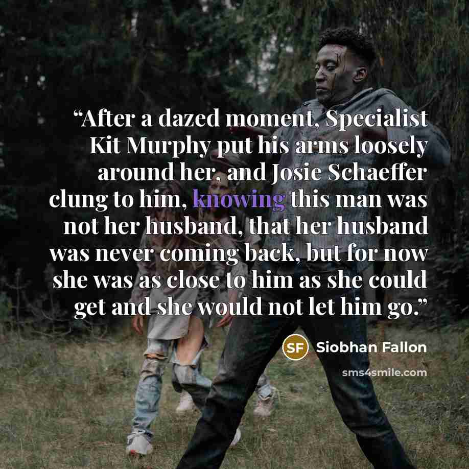 “After a dazed moment, Specialist Kit Murphy put his arms loosely around her, and Josie Schaeffer clung to him, knowing this man was not her husband, that her husband was never coming back, but for now she was as close to him as she could get and she would not let him go.” quote by Siobhan Fallon