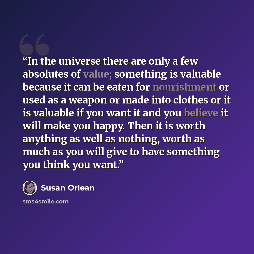 “In the universe there are only a few absolutes of value; something is valuable because it can be eaten for nourishment or used as a weapon or made into clothes or it is valuable if you want it and you believe it will make you happy. Then it is worth anything as well as nothing, worth as much as…” quote by Susan Orlean