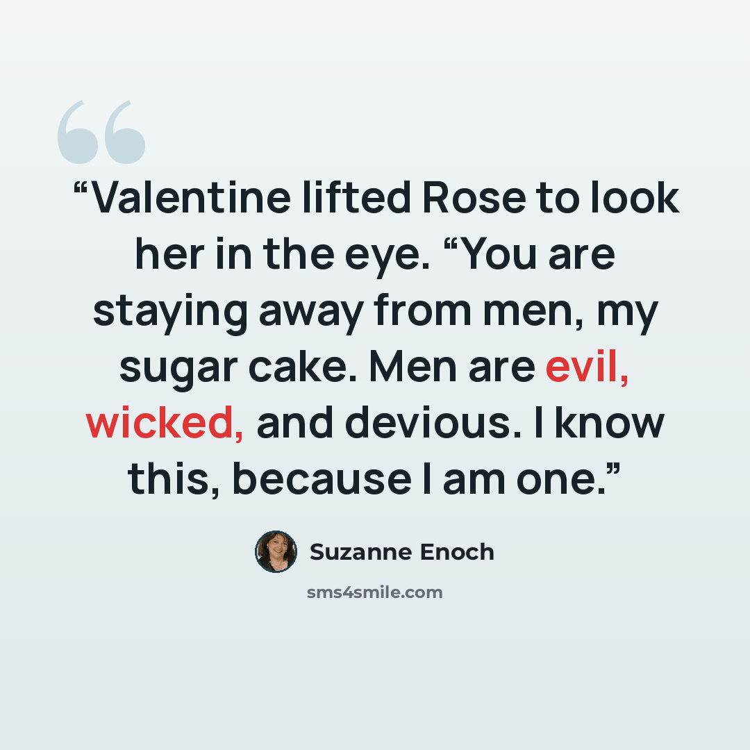 “Valentine lifted Rose to look her in the eye. “You are staying away from men, my sugar cake. Men are evil, wicked, and devious. I know this, because I am one.” quote by Suzanne Enoch