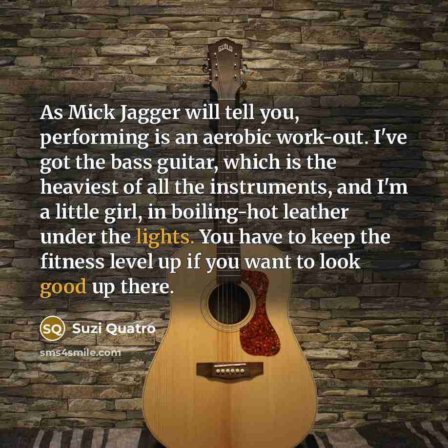 “As Mick Jagger will tell you, performing is an aerobic work-out. I've got the bass guitar, which is the heaviest of all the instruments, and I'm a little girl, in boiling-hot leather under the lights. You have to keep the fitness level up if you want to look good up there.” quote by Suzi Quatro