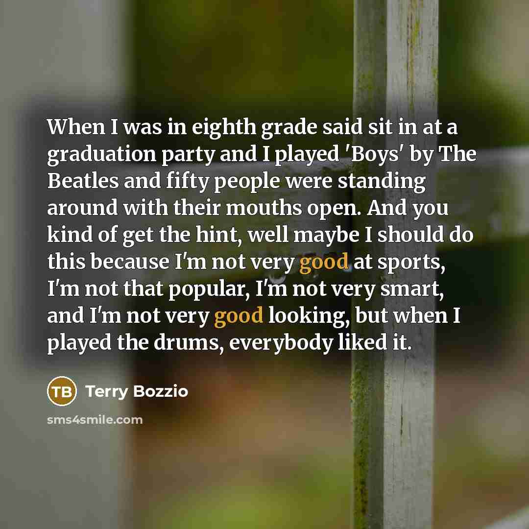 “When I was in eighth grade said sit in at a graduation party and I played 'Boys' by The Beatles and fifty people were standing around with their mouths open. And you kind of get the hint, well maybe I should do this because I'm not very good at sports, I'm not that popular, I'm not very smart, and…” quote by Terry Bozzio